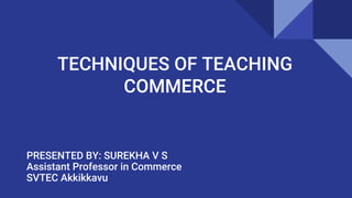 TECHNIQUES OF TEACHING
COMMERCE
PRESENTED BY: SUREKHA V S
Assistant Professor in Commerce
SVTEC Akkikkavu
 