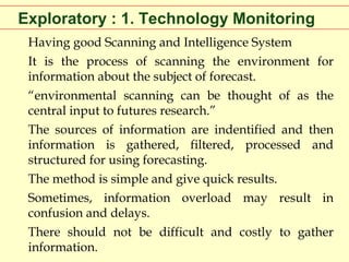 Exploratory : 1. Technology Monitoring
Having good Scanning and Intelligence System
It is the process of scanning the environment for
information about the subject of forecast.
“environmental scanning can be thought of as the
central input to futures research.”
The sources of information are indentified and then
information is gathered, filtered, processed and
structured for using forecasting.
The method is simple and give quick results.
Sometimes, information overload may result in
confusion and delays.
There should not be difficult and costly to gather
information.

 