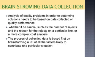  Analysis of quality problems in order to determine
solutions needs to be based on data collected on
quality performance.
 whether it be simple, such as the number of rejects
and the reason for the rejects on a particular line, or
a more complex cost analysis.
 The process of collecting data is based first on
brainstorming a list of all the factors likely to
contribute to a particular situation
 