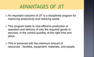  An important outcome of JIT is a disciplined program for
improving productivity and reducing waste.
 This program leads to cost-effective production or
operation and delivery of only the required goods or
services, in the correct quantity, at the right time and
place.
 This is achieved with the minimum amount of
resources - facilities, equipment, materials, and people.
 
