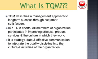  TQM describes a management approach to
longterm success through customer
satisfaction.
 In a TQM efforts, All members of organization
participates in improving process, product,
services & the culture in which they work.
 It is strategy, data & effective communication
to integrate the quality discipline into the
culture & activities of the organization.
 