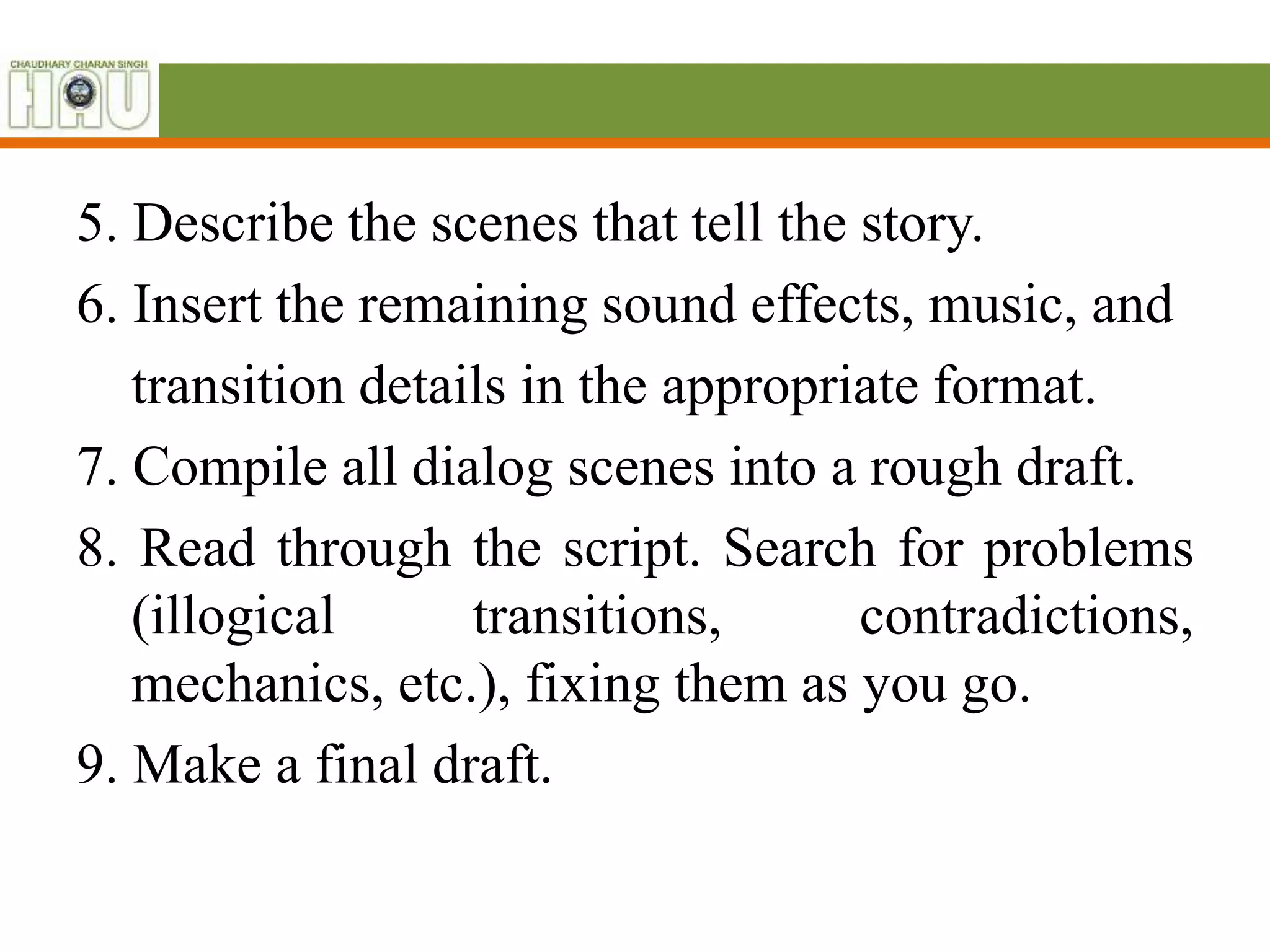 5. Describe the scenes that tell the story.
6. Insert the remaining sound effects, music, and
transition details in the appropriate format.
7. Compile all dialog scenes into a rough draft.
8. Read through the script. Search for problems
(illogical transitions, contradictions,
mechanics, etc.), fixing them as you go.
9. Make a final draft.
 
