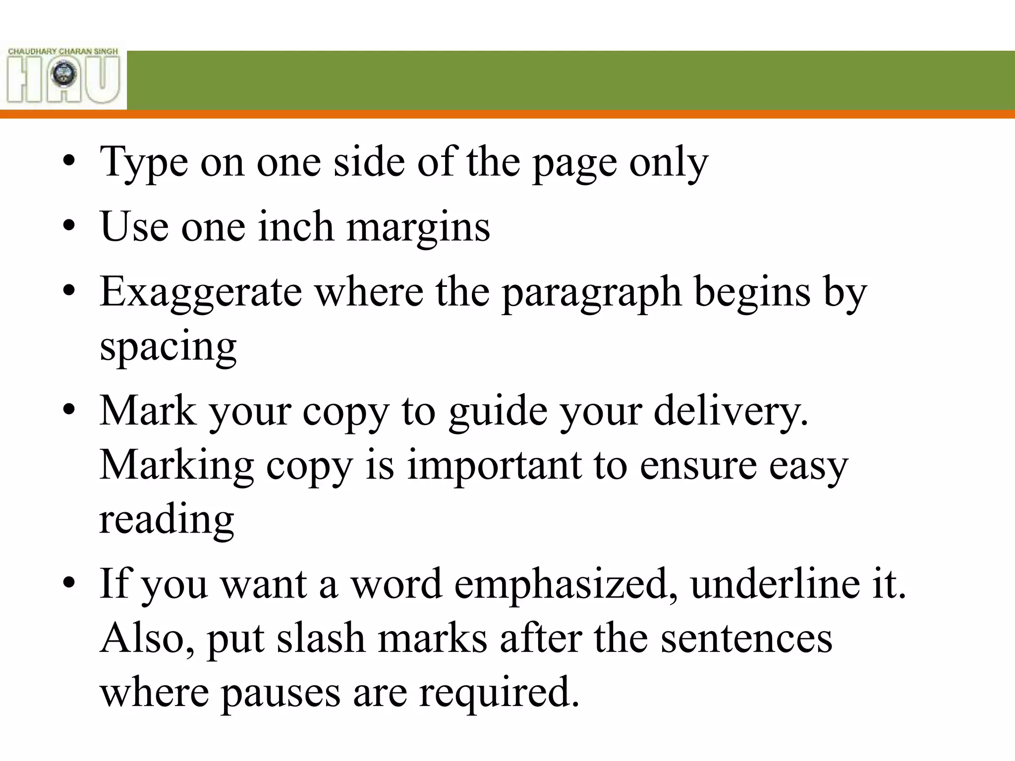 • Type on one side of the page only
• Use one inch margins
• Exaggerate where the paragraph begins by
spacing
• Mark your copy to guide your delivery.
Marking copy is important to ensure easy
reading
• If you want a word emphasized, underline it.
Also, put slash marks after the sentences
where pauses are required.
 