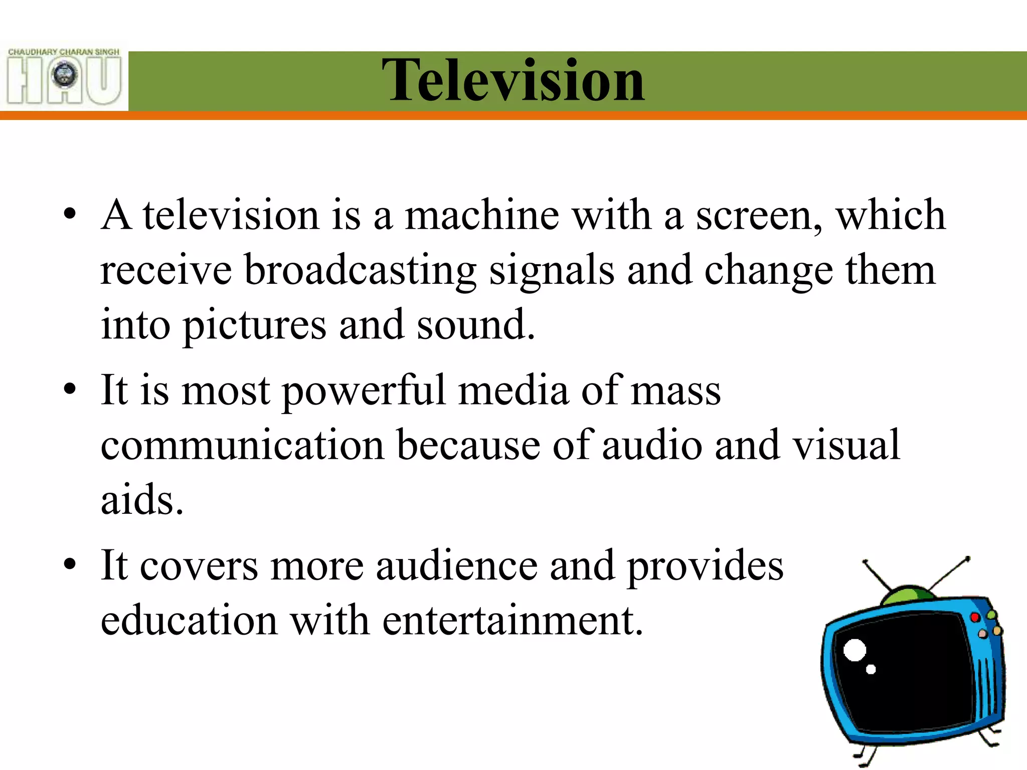 Television
• A television is a machine with a screen, which
receive broadcasting signals and change them
into pictures and sound.
• It is most powerful media of mass
communication because of audio and visual
aids.
• It covers more audience and provides
education with entertainment.
 