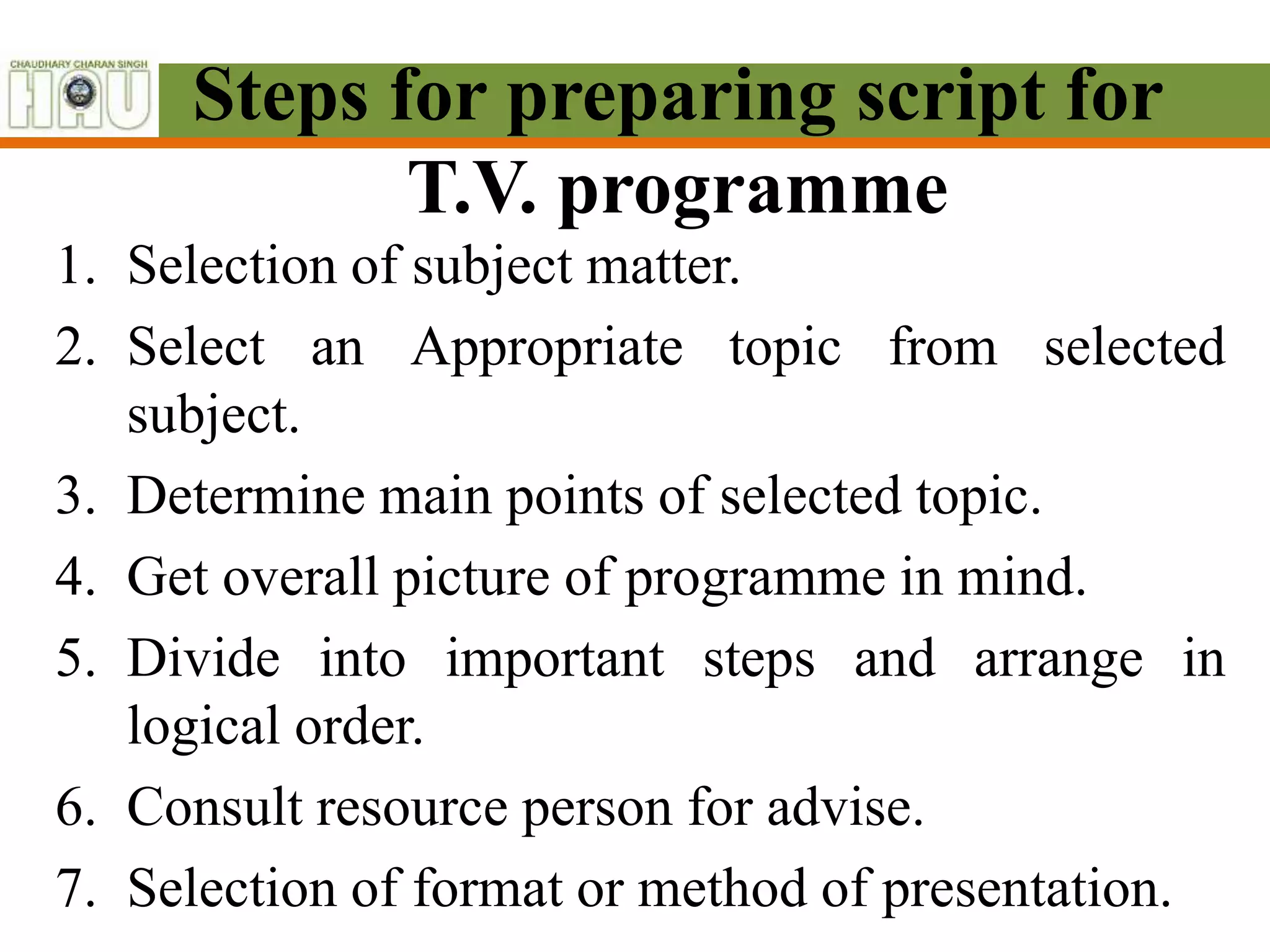 Steps for preparing script for
T.V. programme
1. Selection of subject matter.
2. Select an Appropriate topic from selected
subject.
3. Determine main points of selected topic.
4. Get overall picture of programme in mind.
5. Divide into important steps and arrange in
logical order.
6. Consult resource person for advise.
7. Selection of format or method of presentation.
 