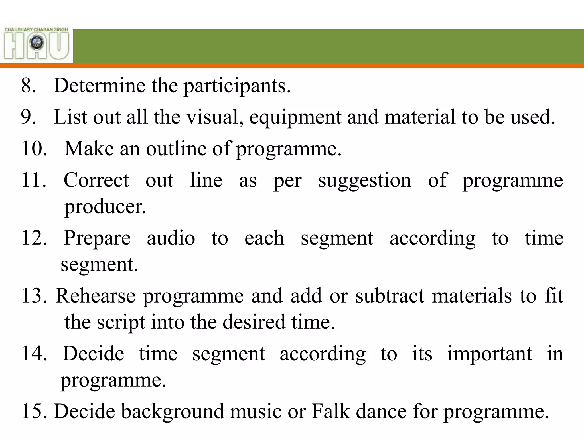 8. Determine the participants.
9. List out all the visual, equipment and material to be used.
10. Make an outline of programme.
11. Correct out line as per suggestion of programme
producer.
12. Prepare audio to each segment according to time
segment.
13. Rehearse programme and add or subtract materials to fit
the script into the desired time.
14. Decide time segment according to its important in
programme.
15. Decide background music or Falk dance for programme.
 
