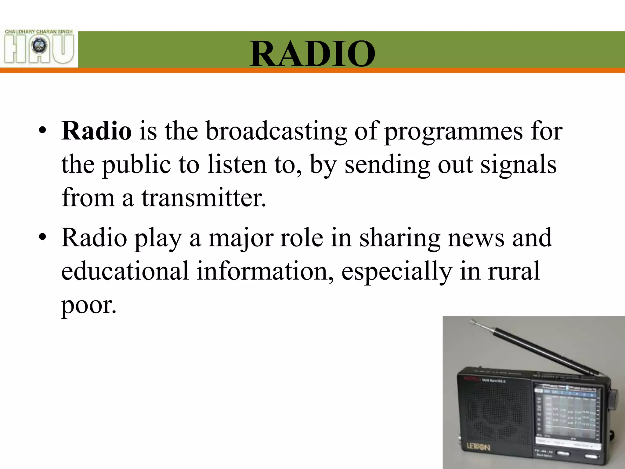 RADIO
• Radio is the broadcasting of programmes for
the public to listen to, by sending out signals
from a transmitter.
• Radio play a major role in sharing news and
educational information, especially in rural
poor.
 