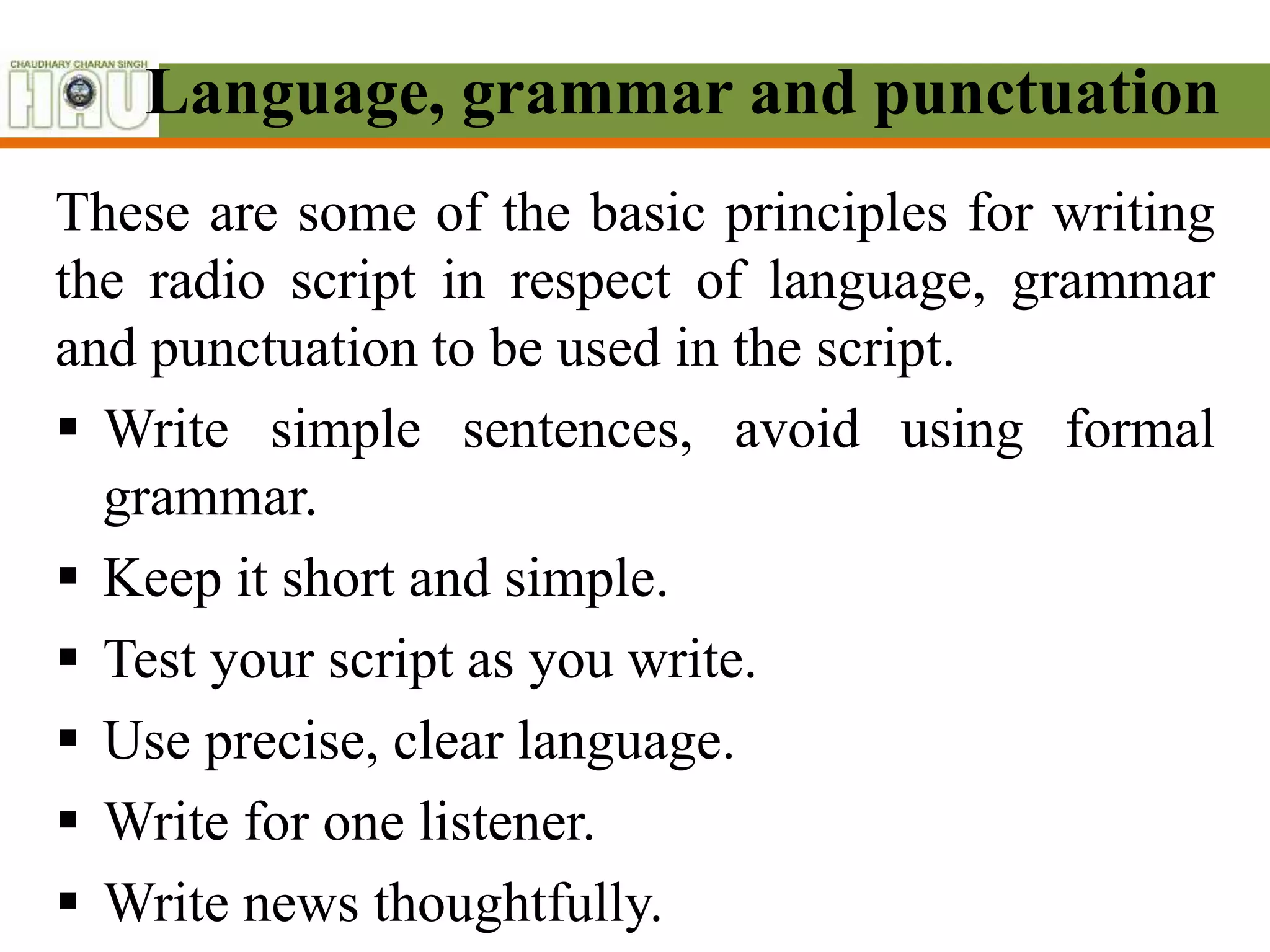 Language, grammar and punctuation
These are some of the basic principles for writing
the radio script in respect of language, grammar
and punctuation to be used in the script.
 Write simple sentences, avoid using formal
grammar.
 Keep it short and simple.
 Test your script as you write.
 Use precise, clear language.
 Write for one listener.
 Write news thoughtfully.
 