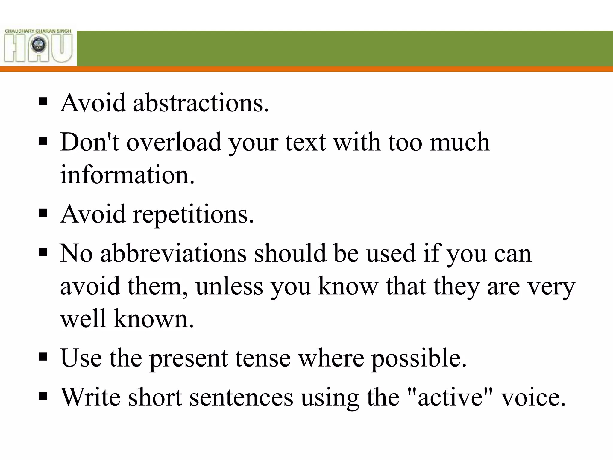  Avoid abstractions.
 Don't overload your text with too much
information.
 Avoid repetitions.
 No abbreviations should be used if you can
avoid them, unless you know that they are very
well known.
 Use the present tense where possible.
 Write short sentences using the "active" voice.
 