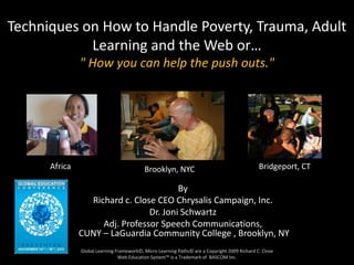 Techniques on How to Handle Poverty, Trauma, Adult
            Learning and the Web or…
               " How you can help the push outs."
      Techniques on How to Handle
   Poverty, Trauma, Adult Learning and
                 the Web
     or " You can help the pushouts."
      Africa                               Brooklyn, NYC                                       Bridgeport, CT

                                        By
                 Richard c. Close CEO Chrysalis Campaign, Inc.
                                Dr. Joni Schwartz
                    Adj. Professor Speech Communications,
               CUNY – LaGuardia Community College , Brooklyn, NY
               Global Learning Framework©, Micro Learning Paths© are a Copyright 2009 Richard C. Close
                                Web Education System™ is a Trademark of BASCOM Inc.
 