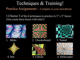 Techniques & Training!
Practice Assignments – Complete in your sketchbook
1.Choose 3 of the 6 techniques to practice in 3” x 5” boxes.
(You create these boxes with ruler!)

1. Blobs

4. Star

2. Checkerboard

3. Tunnel

5. Cuboid

6. Hellocopter

 