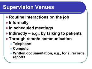 Supervision Venues
 Routine interactions on the job
 Informally
 In scheduled meetings
 Indirectly – e.g., by talking to patients
 Through remote communication
 Telephone
 Computer
 Written documentation, e.g., logs, records,
reports
 