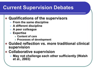 Current Supervision Debates
 Qualifications of the supervisors
 From the same discipline
 A different discipline
 A peer colleague
 Expertise
 Content of care
 Processes of development
 Guided reflection vs. more traditional clinical
supervision
 Collaborative supervision
 May not challenge each other sufficiently (Walsh
et al., 2003)
 