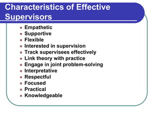 Characteristics of Effective
Supervisors
 Empathetic
 Supportive
 Flexible
 Interested in supervision
 Track supervisees effectively
 Link theory with practice
 Engage in joint problem-solving
 Interpretative
 Respectful
 Focused
 Practical
 Knowledgeable
 