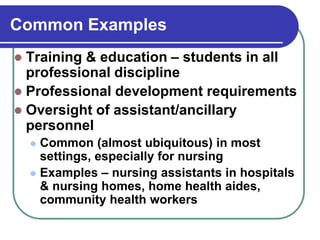 Common Examples
 Training & education – students in all
professional discipline
 Professional development requirements
 Oversight of assistant/ancillary
personnel
 Common (almost ubiquitous) in most
settings, especially for nursing
 Examples – nursing assistants in hospitals
& nursing homes, home health aides,
community health workers
 