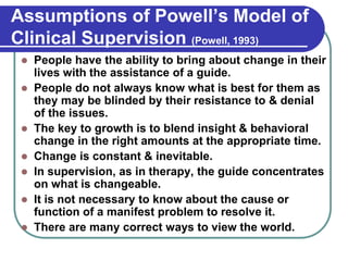 Assumptions of Powell’s Model of
Clinical Supervision (Powell, 1993)
 People have the ability to bring about change in their
lives with the assistance of a guide.
 People do not always know what is best for them as
they may be blinded by their resistance to & denial
of the issues.
 The key to growth is to blend insight & behavioral
change in the right amounts at the appropriate time.
 Change is constant & inevitable.
 In supervision, as in therapy, the guide concentrates
on what is changeable.
 It is not necessary to know about the cause or
function of a manifest problem to resolve it.
 There are many correct ways to view the world.
 