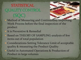  Method of Measuring and Continuously Improving
    Work Process before the final inspection of the
    product
   It is Preventive & Remedial
   Based on THEORY OF SAMPLING-analysis of few
    items out of total population
   Considerations-Setting Tolerance Limit of acceptable
    quality & measuring the Product Quality
   Useful in Automated Operations & Production of
    Product in large volumes
 