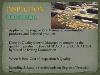  Applied at the stage of Raw Materials, Semi-finished
  products, and Finished products

 Done by Quality Control Manager by comparing the
  quality of product to the STANDARD or SPECIFICATION
  by Visual or Testing Examination

 When & How-Cost of Inspection & Quality


 Sampling & Sample Size depends on Degree of Precision
  required
 