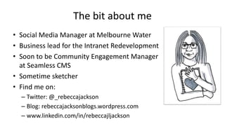 The bit about me
• Social Media Manager at Melbourne Water
• Business lead for the Intranet Redevelopment
• Soon to be Com...