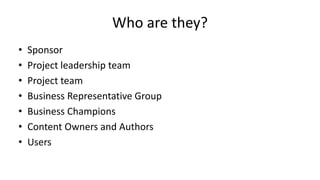 Who are they?
• Sponsor
• Project leadership team
• Project team
• Business Representative Group
• Business Champions
• Co...