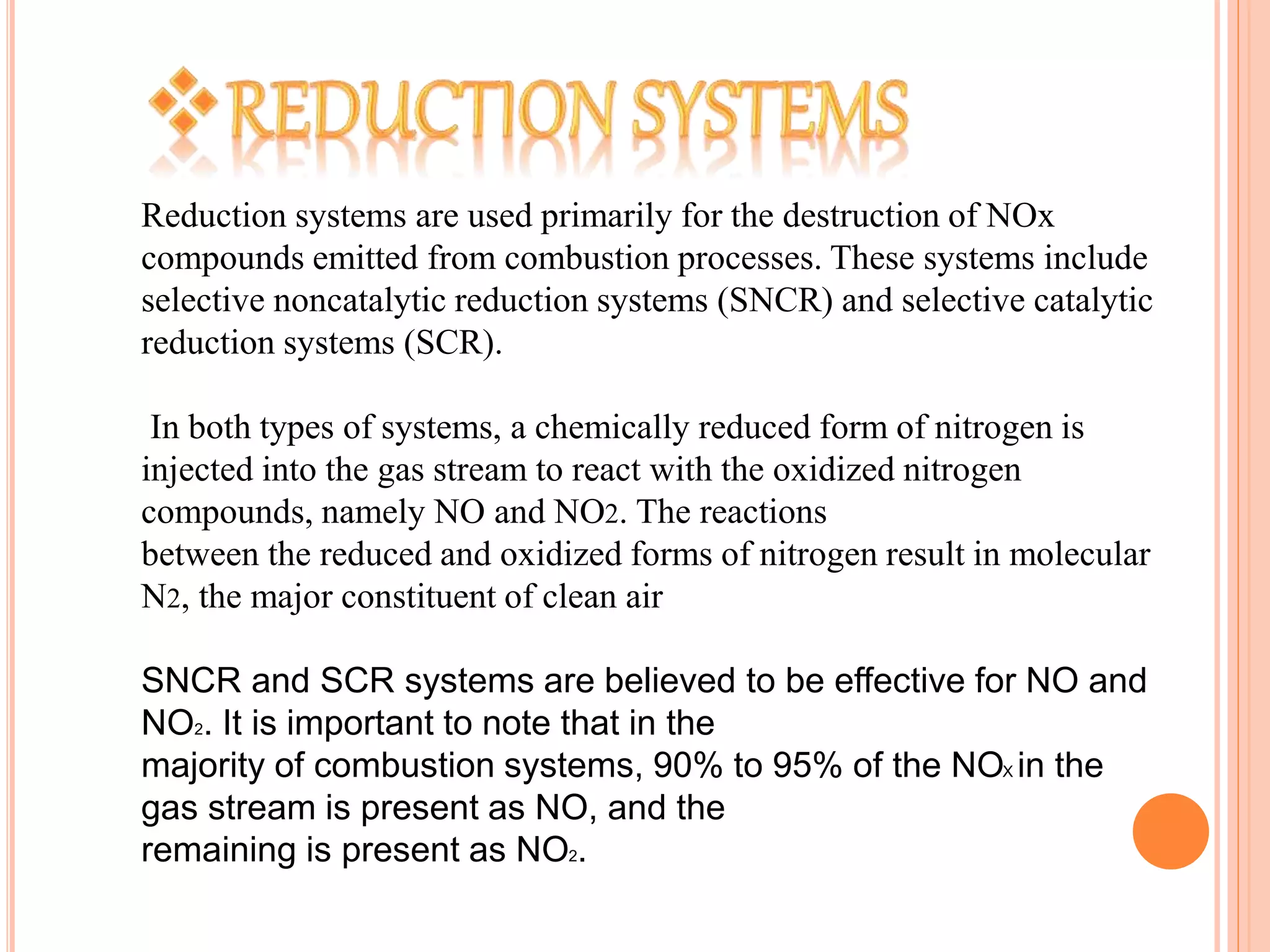 Reduction systems are used primarily for the destruction of NOx
compounds emitted from combustion processes. These systems include
selective noncatalytic reduction systems (SNCR) and selective catalytic
reduction systems (SCR).
In both types of systems, a chemically reduced form of nitrogen is
injected into the gas stream to react with the oxidized nitrogen
compounds, namely NO and NO2. The reactions
between the reduced and oxidized forms of nitrogen result in molecular
N2, the major constituent of clean air
SNCR and SCR systems are believed to be effective for NO and
NO2. It is important to note that in the
majority of combustion systems, 90% to 95% of the NOX in the
gas stream is present as NO, and the
remaining is present as NO2.
 
