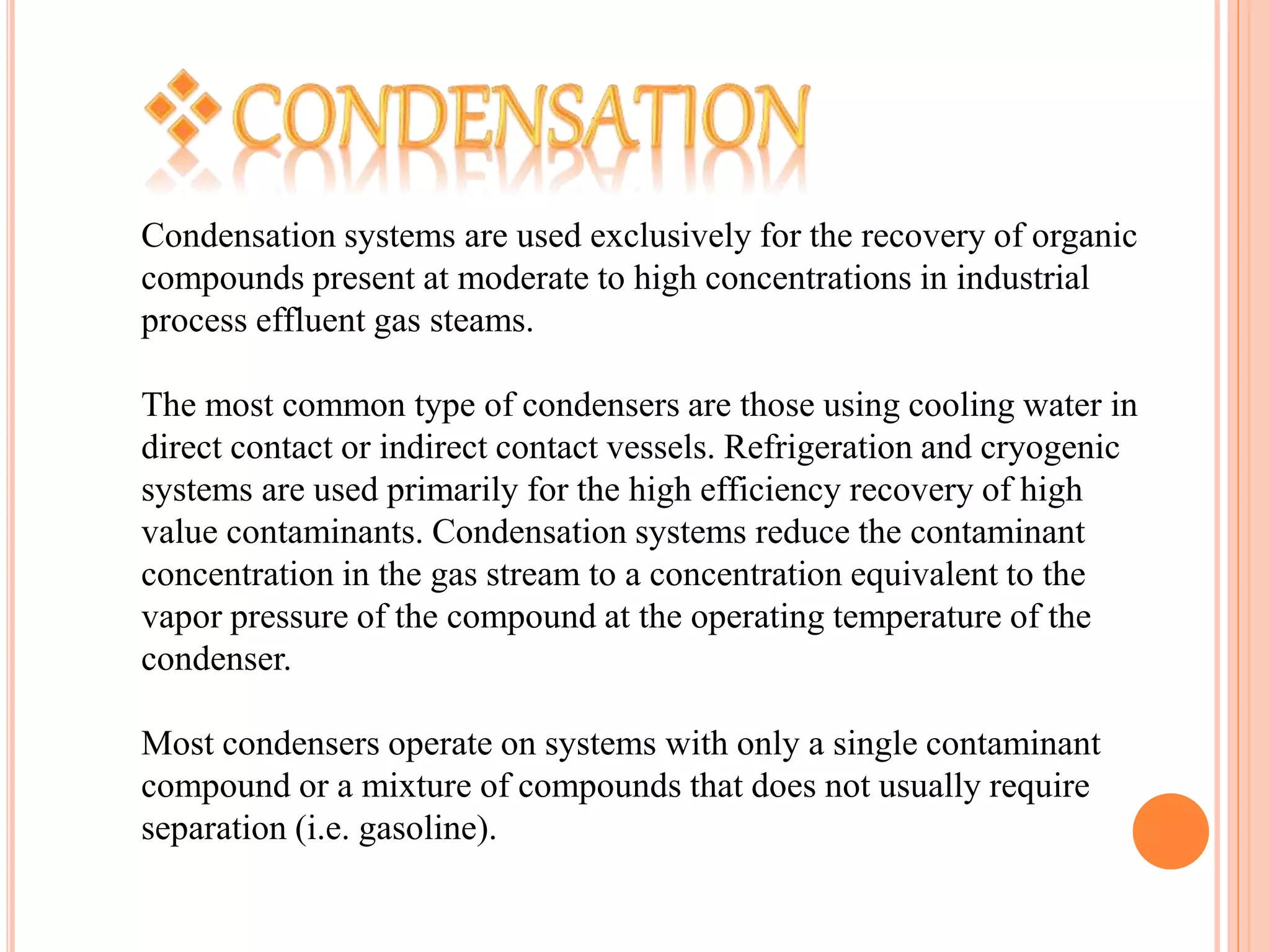 Condensation systems are used exclusively for the recovery of organic
compounds present at moderate to high concentrations in industrial
process effluent gas steams.
The most common type of condensers are those using cooling water in
direct contact or indirect contact vessels. Refrigeration and cryogenic
systems are used primarily for the high efficiency recovery of high
value contaminants. Condensation systems reduce the contaminant
concentration in the gas stream to a concentration equivalent to the
vapor pressure of the compound at the operating temperature of the
condenser.
Most condensers operate on systems with only a single contaminant
compound or a mixture of compounds that does not usually require
separation (i.e. gasoline).
 
