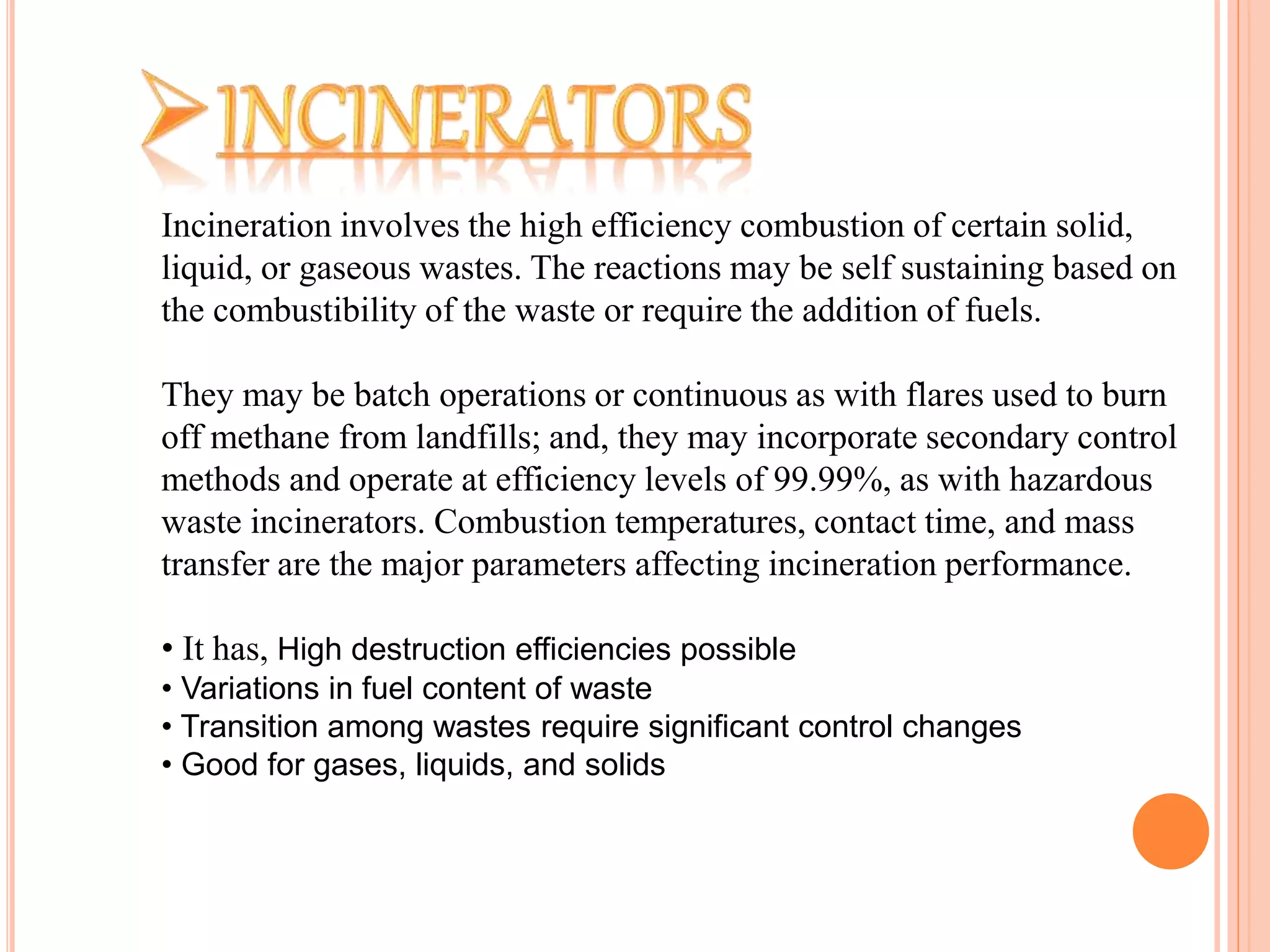 Incineration involves the high efficiency combustion of certain solid,
liquid, or gaseous wastes. The reactions may be self sustaining based on
the combustibility of the waste or require the addition of fuels.
They may be batch operations or continuous as with flares used to burn
off methane from landfills; and, they may incorporate secondary control
methods and operate at efficiency levels of 99.99%, as with hazardous
waste incinerators. Combustion temperatures, contact time, and mass
transfer are the major parameters affecting incineration performance.
• It has, High destruction efficiencies possible
• Variations in fuel content of waste
• Transition among wastes require significant control changes
• Good for gases, liquids, and solids
 