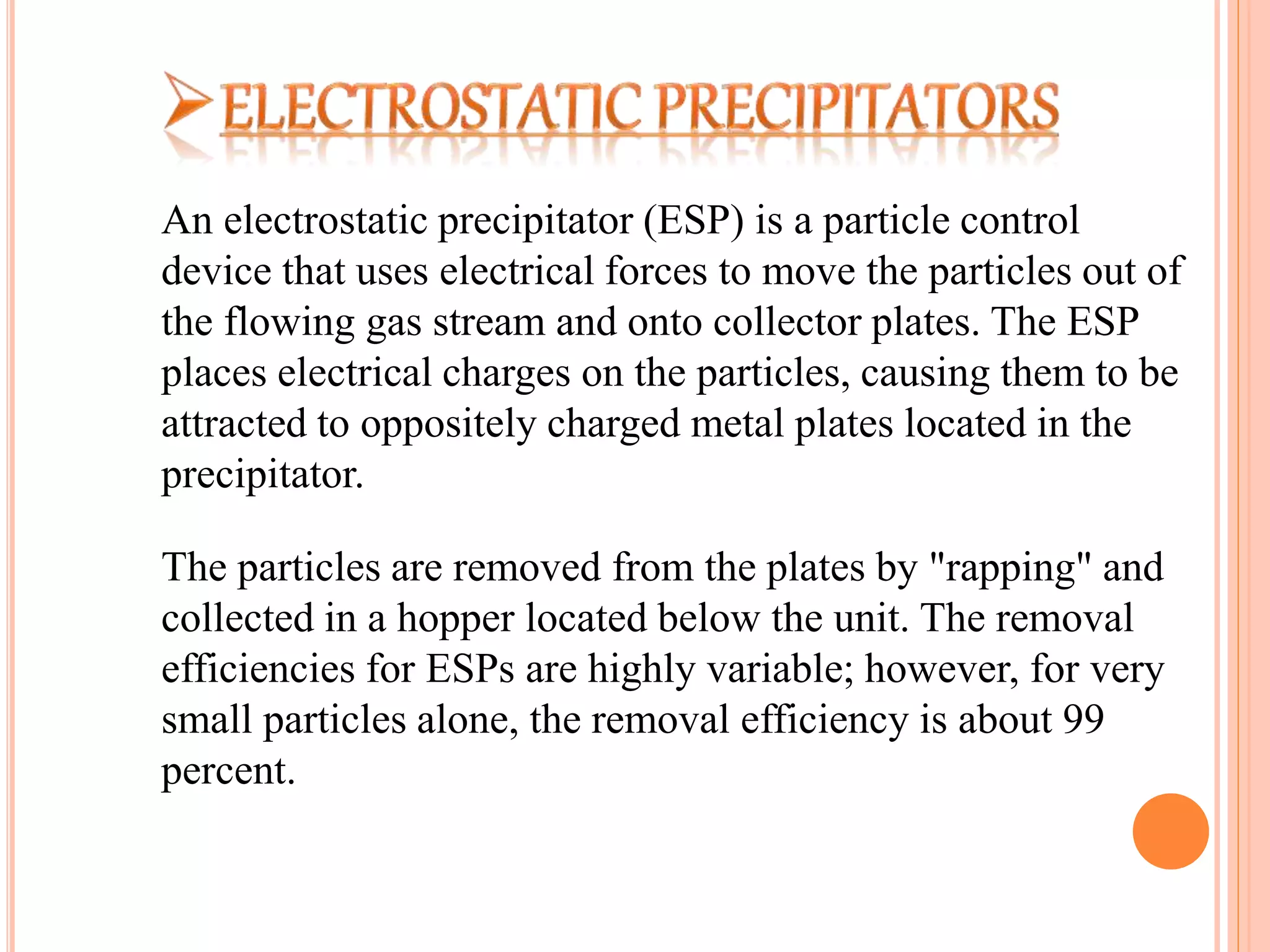 An electrostatic precipitator (ESP) is a particle control
device that uses electrical forces to move the particles out of
the flowing gas stream and onto collector plates. The ESP
places electrical charges on the particles, causing them to be
attracted to oppositely charged metal plates located in the
precipitator.
The particles are removed from the plates by "rapping" and
collected in a hopper located below the unit. The removal
efficiencies for ESPs are highly variable; however, for very
small particles alone, the removal efficiency is about 99
percent.
 