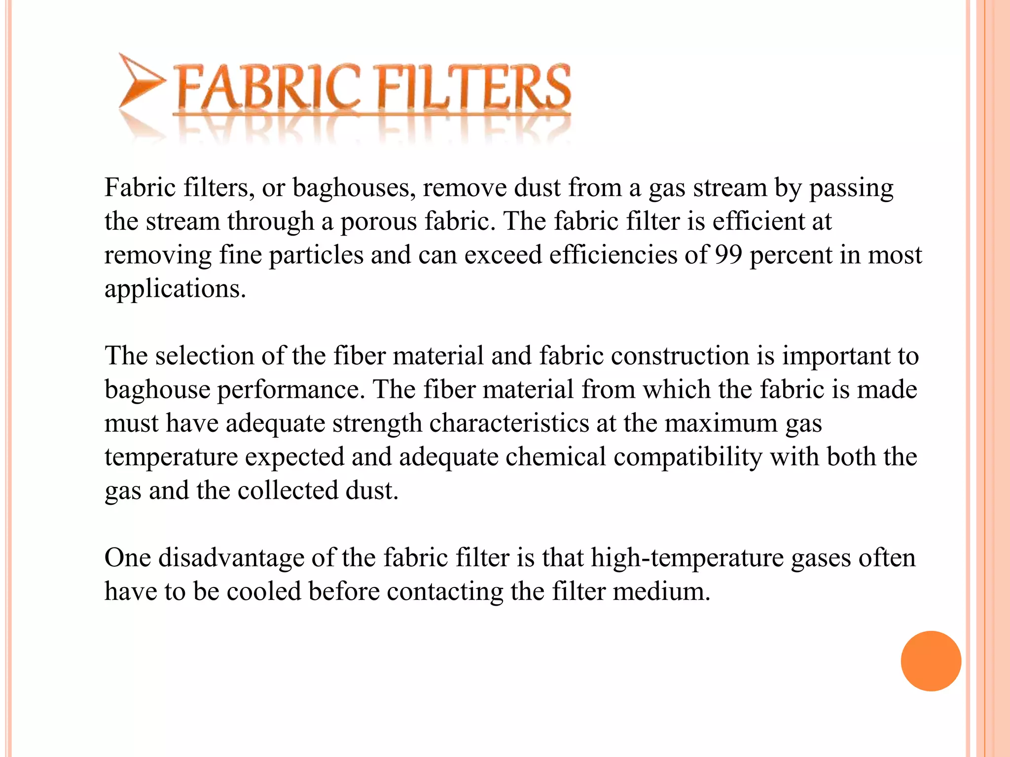 Fabric filters, or baghouses, remove dust from a gas stream by passing
the stream through a porous fabric. The fabric filter is efficient at
removing fine particles and can exceed efficiencies of 99 percent in most
applications.
The selection of the fiber material and fabric construction is important to
baghouse performance. The fiber material from which the fabric is made
must have adequate strength characteristics at the maximum gas
temperature expected and adequate chemical compatibility with both the
gas and the collected dust.
One disadvantage of the fabric filter is that high-temperature gases often
have to be cooled before contacting the filter medium.
 