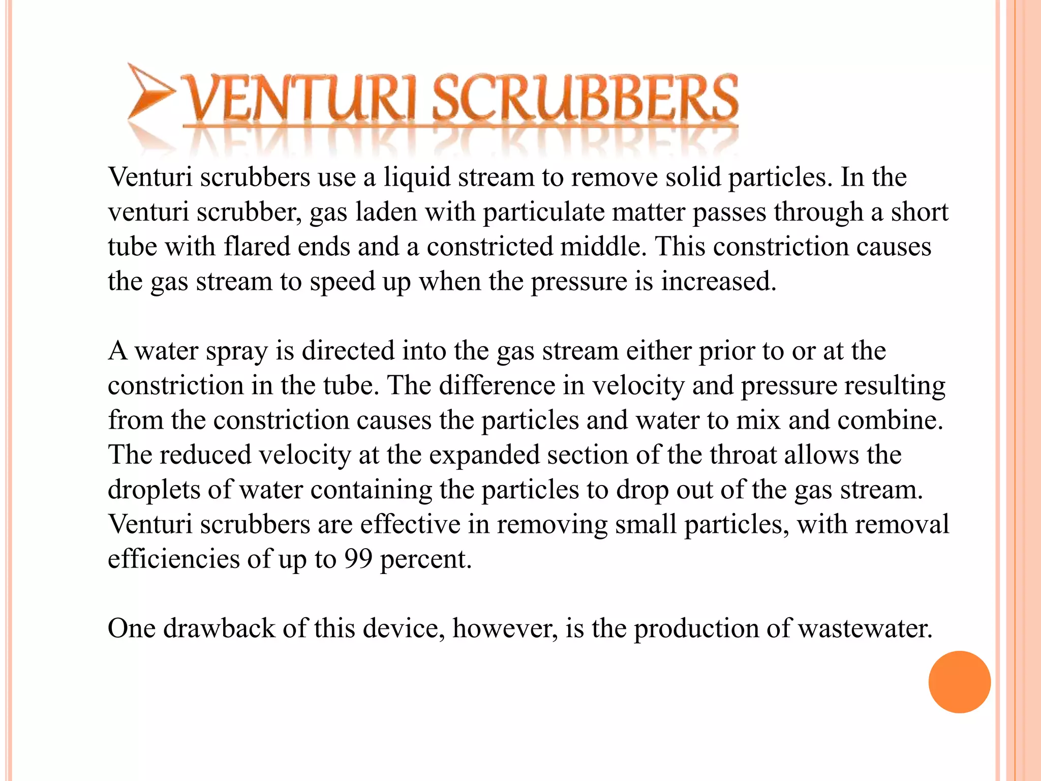 Venturi scrubbers use a liquid stream to remove solid particles. In the
venturi scrubber, gas laden with particulate matter passes through a short
tube with flared ends and a constricted middle. This constriction causes
the gas stream to speed up when the pressure is increased.
A water spray is directed into the gas stream either prior to or at the
constriction in the tube. The difference in velocity and pressure resulting
from the constriction causes the particles and water to mix and combine.
The reduced velocity at the expanded section of the throat allows the
droplets of water containing the particles to drop out of the gas stream.
Venturi scrubbers are effective in removing small particles, with removal
efficiencies of up to 99 percent.
One drawback of this device, however, is the production of wastewater.
 