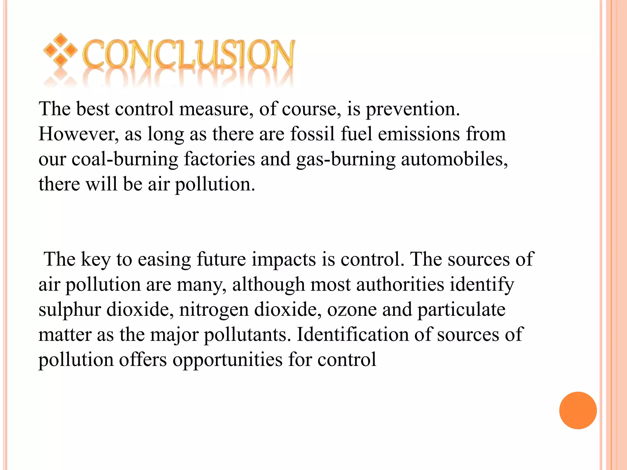 The best control measure, of course, is prevention.
However, as long as there are fossil fuel emissions from
our coal-burning factories and gas-burning automobiles,
there will be air pollution.
The key to easing future impacts is control. The sources of
air pollution are many, although most authorities identify
sulphur dioxide, nitrogen dioxide, ozone and particulate
matter as the major pollutants. Identification of sources of
pollution offers opportunities for control
 