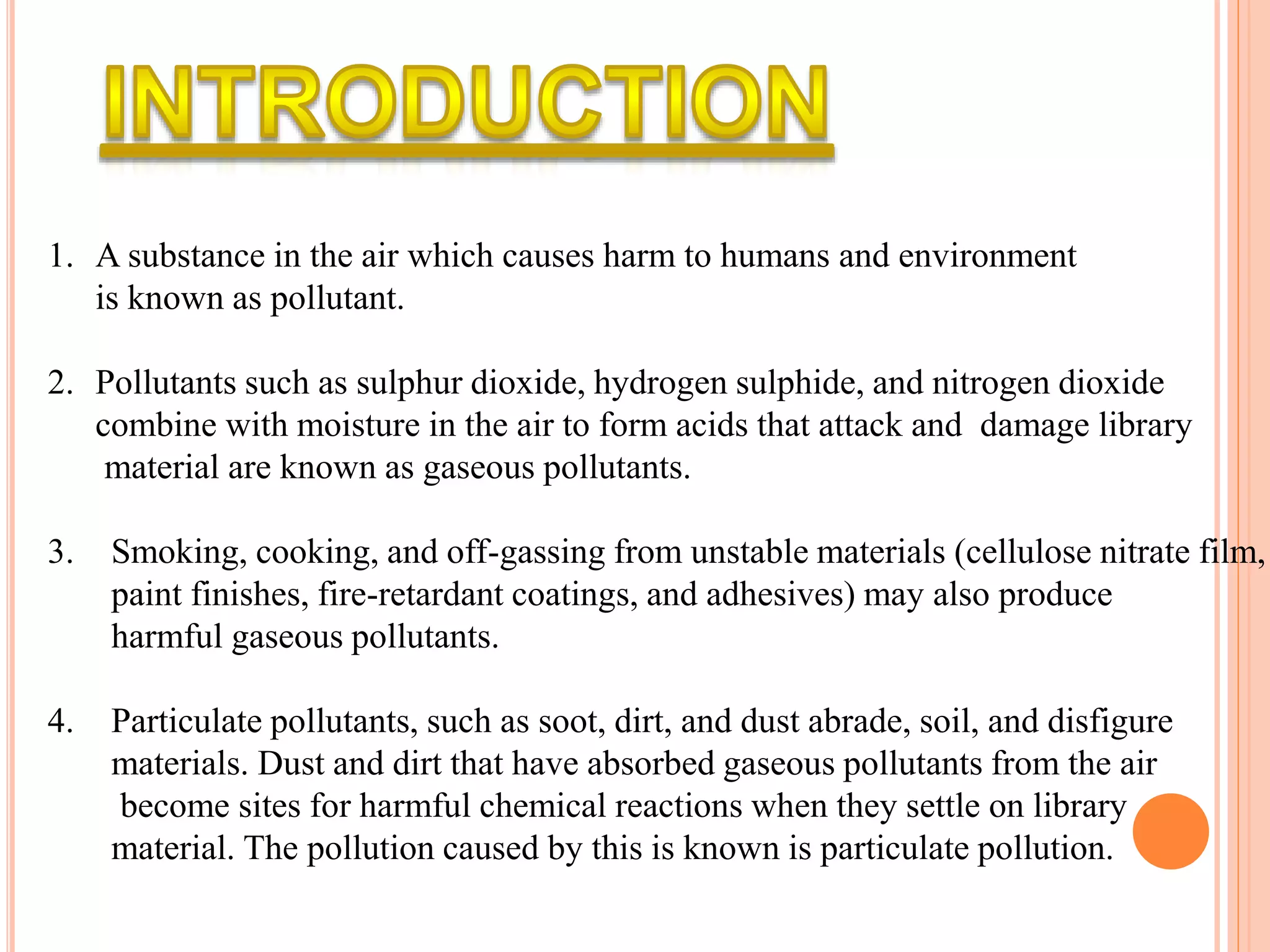 1. A substance in the air which causes harm to humans and environment
is known as pollutant.
2. Pollutants such as sulphur dioxide, hydrogen sulphide, and nitrogen dioxide
combine with moisture in the air to form acids that attack and damage library
material are known as gaseous pollutants.
3. Smoking, cooking, and off-gassing from unstable materials (cellulose nitrate film,
paint finishes, fire-retardant coatings, and adhesives) may also produce
harmful gaseous pollutants.
4. Particulate pollutants, such as soot, dirt, and dust abrade, soil, and disfigure
materials. Dust and dirt that have absorbed gaseous pollutants from the air
become sites for harmful chemical reactions when they settle on library
material. The pollution caused by this is known is particulate pollution.
 