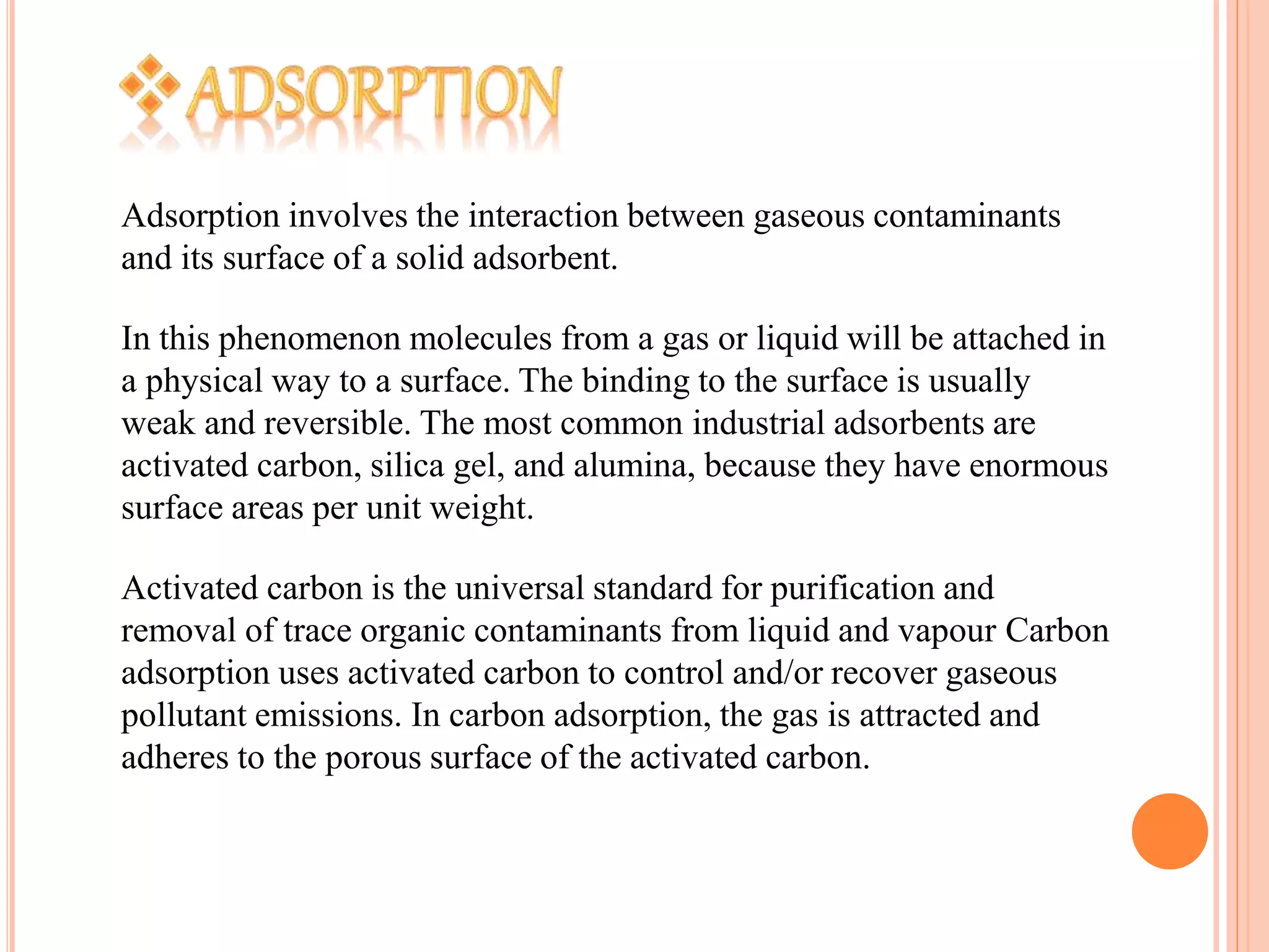 Adsorption involves the interaction between gaseous contaminants
and its surface of a solid adsorbent.
In this phenomenon molecules from a gas or liquid will be attached in
a physical way to a surface. The binding to the surface is usually
weak and reversible. The most common industrial adsorbents are
activated carbon, silica gel, and alumina, because they have enormous
surface areas per unit weight.
Activated carbon is the universal standard for purification and
removal of trace organic contaminants from liquid and vapour Carbon
adsorption uses activated carbon to control and/or recover gaseous
pollutant emissions. In carbon adsorption, the gas is attracted and
adheres to the porous surface of the activated carbon.
 