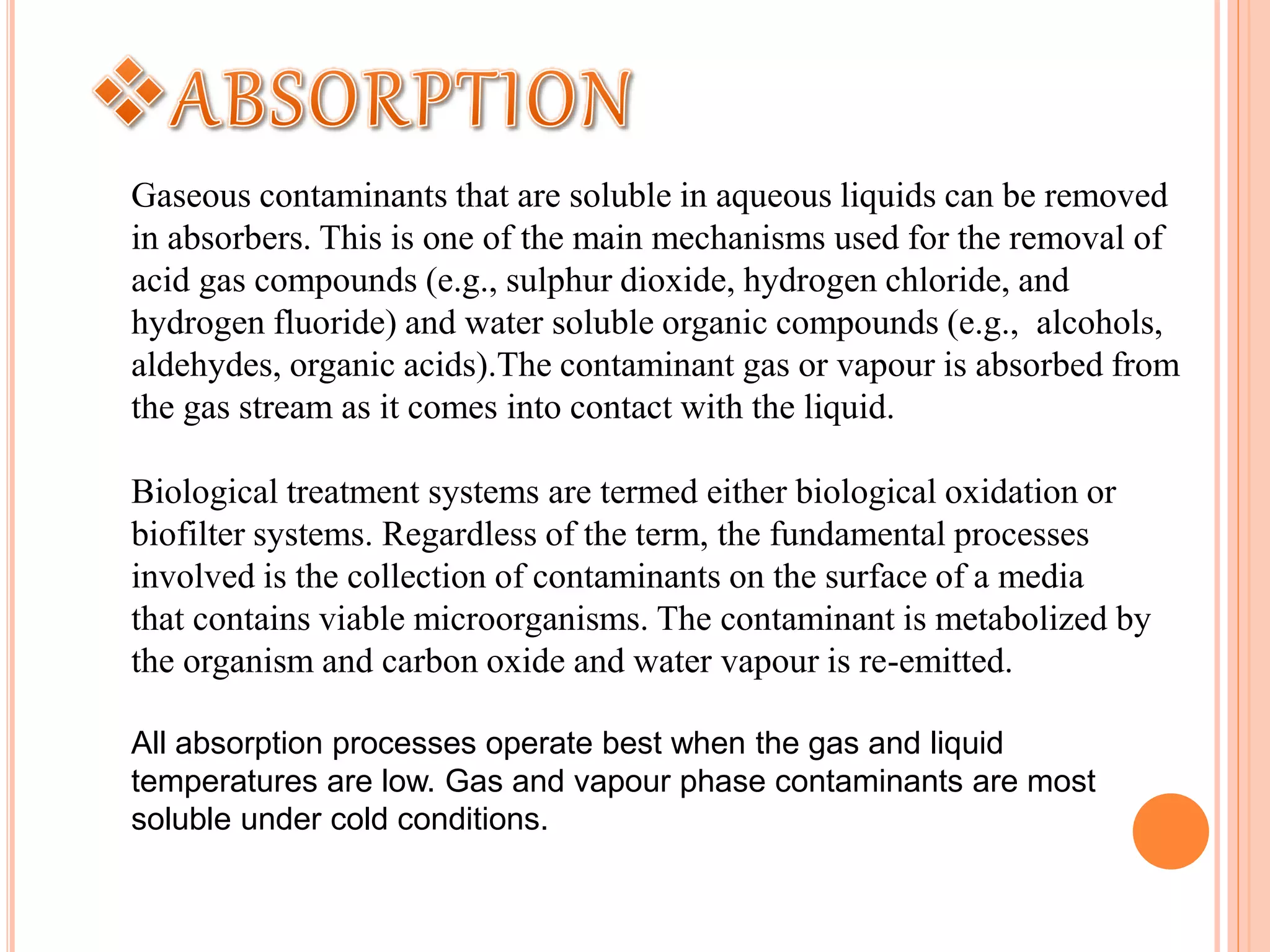 Gaseous contaminants that are soluble in aqueous liquids can be removed
in absorbers. This is one of the main mechanisms used for the removal of
acid gas compounds (e.g., sulphur dioxide, hydrogen chloride, and
hydrogen fluoride) and water soluble organic compounds (e.g., alcohols,
aldehydes, organic acids).The contaminant gas or vapour is absorbed from
the gas stream as it comes into contact with the liquid.
Biological treatment systems are termed either biological oxidation or
biofilter systems. Regardless of the term, the fundamental processes
involved is the collection of contaminants on the surface of a media
that contains viable microorganisms. The contaminant is metabolized by
the organism and carbon oxide and water vapour is re-emitted.
All absorption processes operate best when the gas and liquid
temperatures are low. Gas and vapour phase contaminants are most
soluble under cold conditions.
 