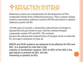 Reduction systems are used primarily for the destruction of NOx
compounds emitted from combustion processes. These systems include
selective noncatalytic reduction systems (SNCR) and selective catalytic
reduction systems (SCR).
In both types of systems, a chemically reduced form of nitrogen is
injected into the gas stream to react with the oxidized nitrogen
compounds, namely NO and NO2. The reactions
between the reduced and oxidized forms of nitrogen result in molecular
N2, the major constituent of clean air
SNCR and SCR systems are believed to be effective for NO and
NO2. It is important to note that in the
majority of combustion systems, 90% to 95% of the NOX in the
gas stream is present as NO, and the
remaining is present as NO2.
 