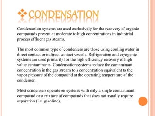 Condensation systems are used exclusively for the recovery of organic
compounds present at moderate to high concentrations in industrial
process effluent gas steams.
The most common type of condensers are those using cooling water in
direct contact or indirect contact vessels. Refrigeration and cryogenic
systems are used primarily for the high efficiency recovery of high
value contaminants. Condensation systems reduce the contaminant
concentration in the gas stream to a concentration equivalent to the
vapor pressure of the compound at the operating temperature of the
condenser.
Most condensers operate on systems with only a single contaminant
compound or a mixture of compounds that does not usually require
separation (i.e. gasoline).
 