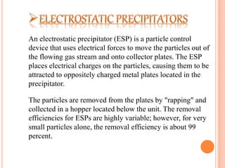 An electrostatic precipitator (ESP) is a particle control
device that uses electrical forces to move the particles out of
the flowing gas stream and onto collector plates. The ESP
places electrical charges on the particles, causing them to be
attracted to oppositely charged metal plates located in the
precipitator.
The particles are removed from the plates by "rapping" and
collected in a hopper located below the unit. The removal
efficiencies for ESPs are highly variable; however, for very
small particles alone, the removal efficiency is about 99
percent.
 