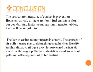 The best control measure, of course, is prevention.
However, as long as there are fossil fuel emissions from
our coal-burning factories and gas-burning automobiles,
there will be air pollution.
The key to easing future impacts is control. The sources of
air pollution are many, although most authorities identify
sulphur dioxide, nitrogen dioxide, ozone and particulate
matter as the major pollutants. Identification of sources of
pollution offers opportunities for control
 
