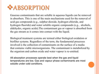 Gaseous contaminants that are soluble in aqueous liquids can be removed
in absorbers. This is one of the main mechanisms used for the removal of
acid gas compounds (e.g., sulphur dioxide, hydrogen chloride, and
hydrogen fluoride) and water soluble organic compounds (e.g., alcohols,
aldehydes, organic acids).The contaminant gas or vapour is absorbed from
the gas stream as it comes into contact with the liquid.
Biological treatment systems are termed either biological oxidation or
biofilter systems. Regardless of the term, the fundamental processes
involved is the collection of contaminants on the surface of a media
that contains viable microorganisms. The contaminant is metabolized by
the organism and carbon oxide and water vapour is re-emitted.
All absorption processes operate best when the gas and liquid
temperatures are low. Gas and vapour phase contaminants are most
soluble under cold conditions.
 