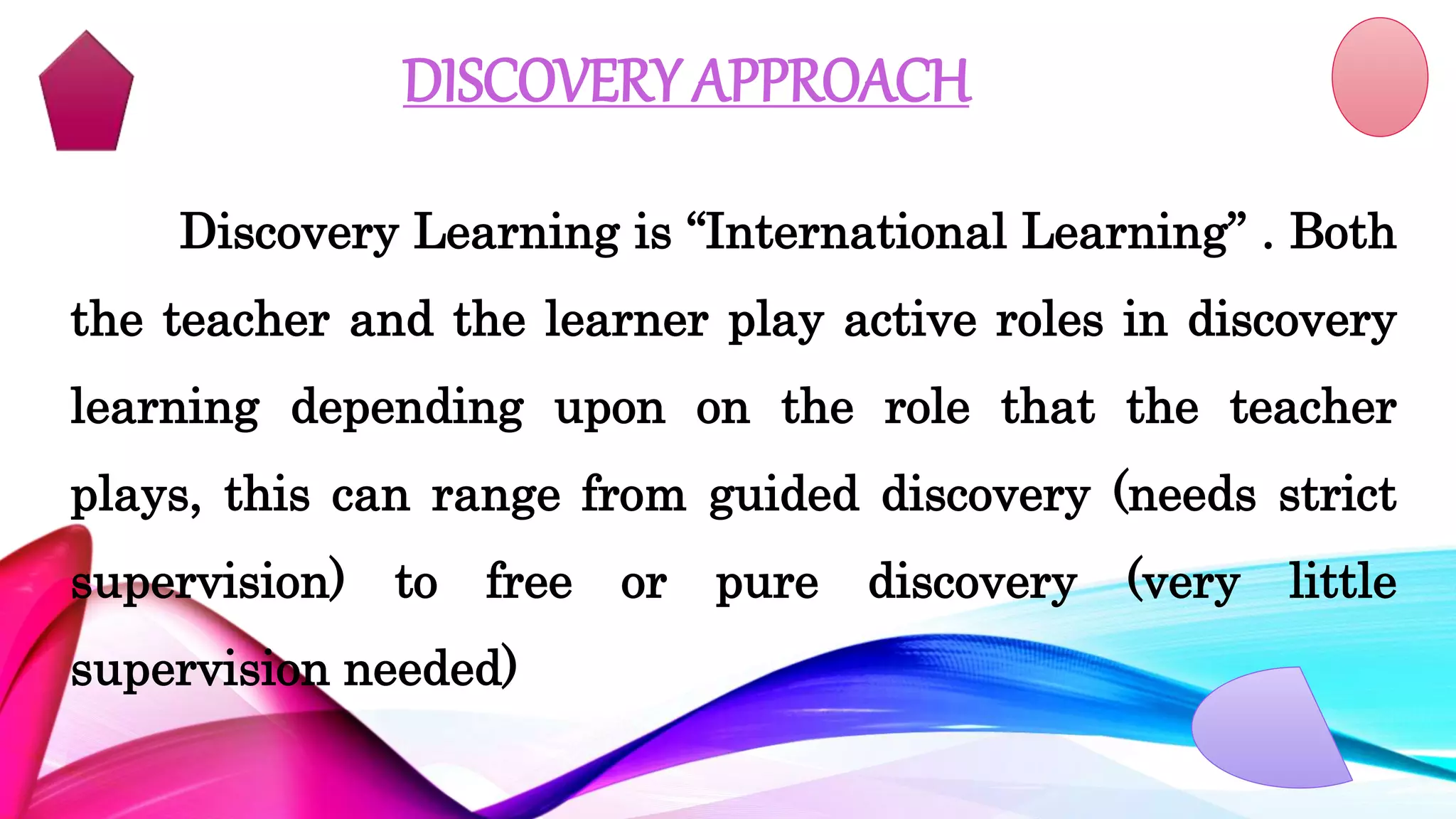 DISCOVERY APPROACH
Discovery Learning is “International Learning” . Both
the teacher and the learner play active roles in discovery
learning depending upon on the role that the teacher
plays, this can range from guided discovery (needs strict
supervision) to free or pure discovery (very little
supervision needed)
 