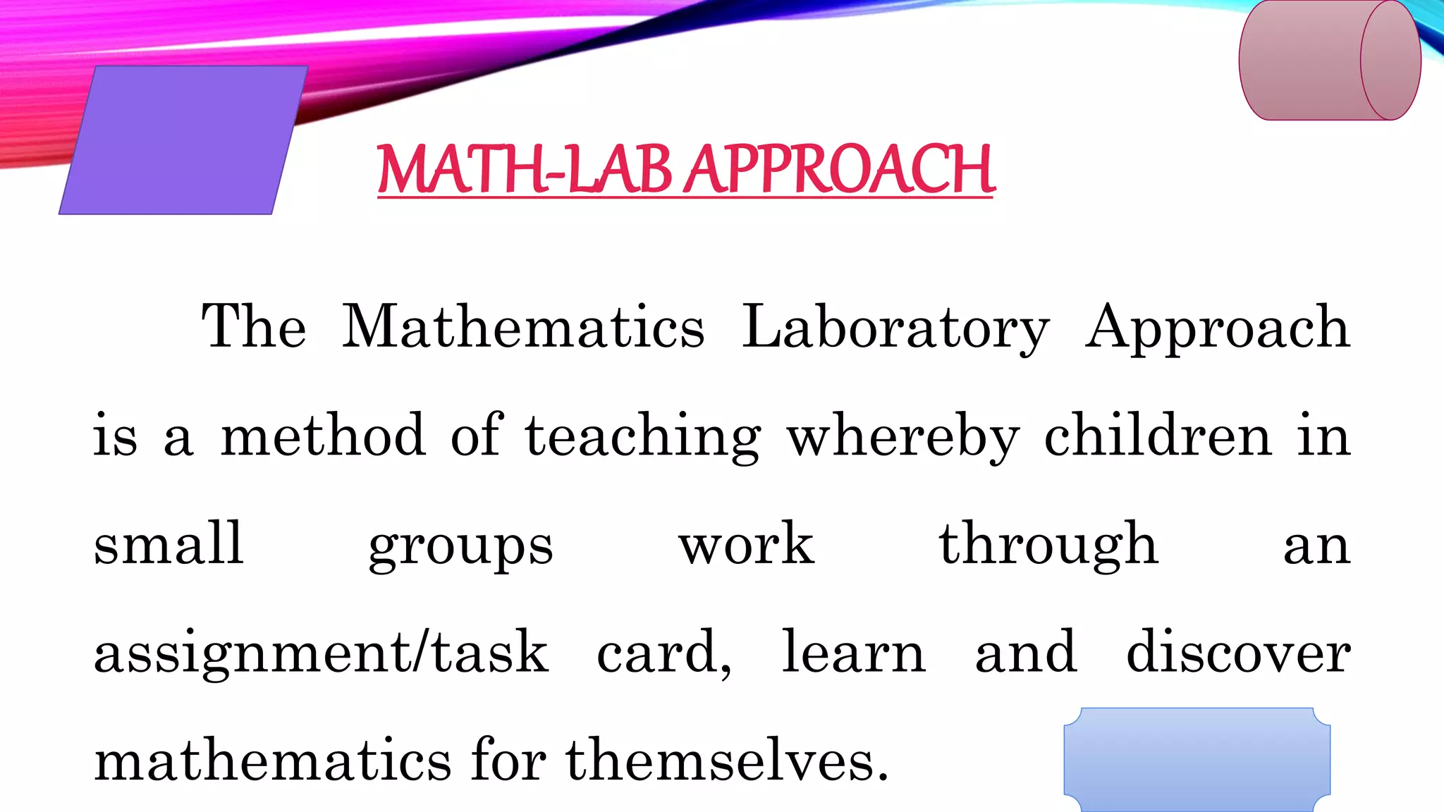 MATH-LAB APPROACH
The Mathematics Laboratory Approach
is a method of teaching whereby children in
small groups work through an
assignment/task card, learn and discover
mathematics for themselves.
 