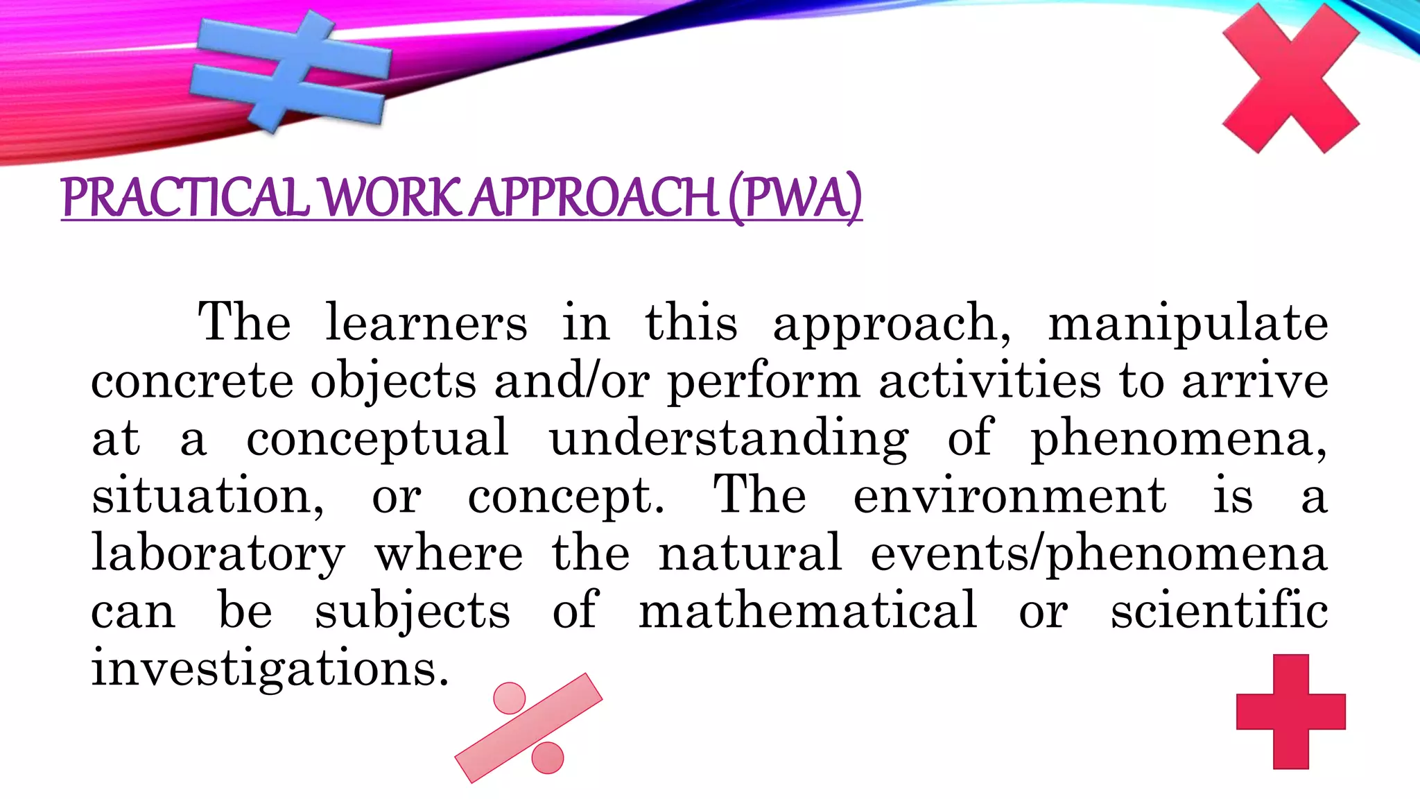 PRACTICAL WORK APPROACH(PWA)
The learners in this approach, manipulate
concrete objects and/or perform activities to arrive
at a conceptual understanding of phenomena,
situation, or concept. The environment is a
laboratory where the natural events/phenomena
can be subjects of mathematical or scientific
investigations.
 