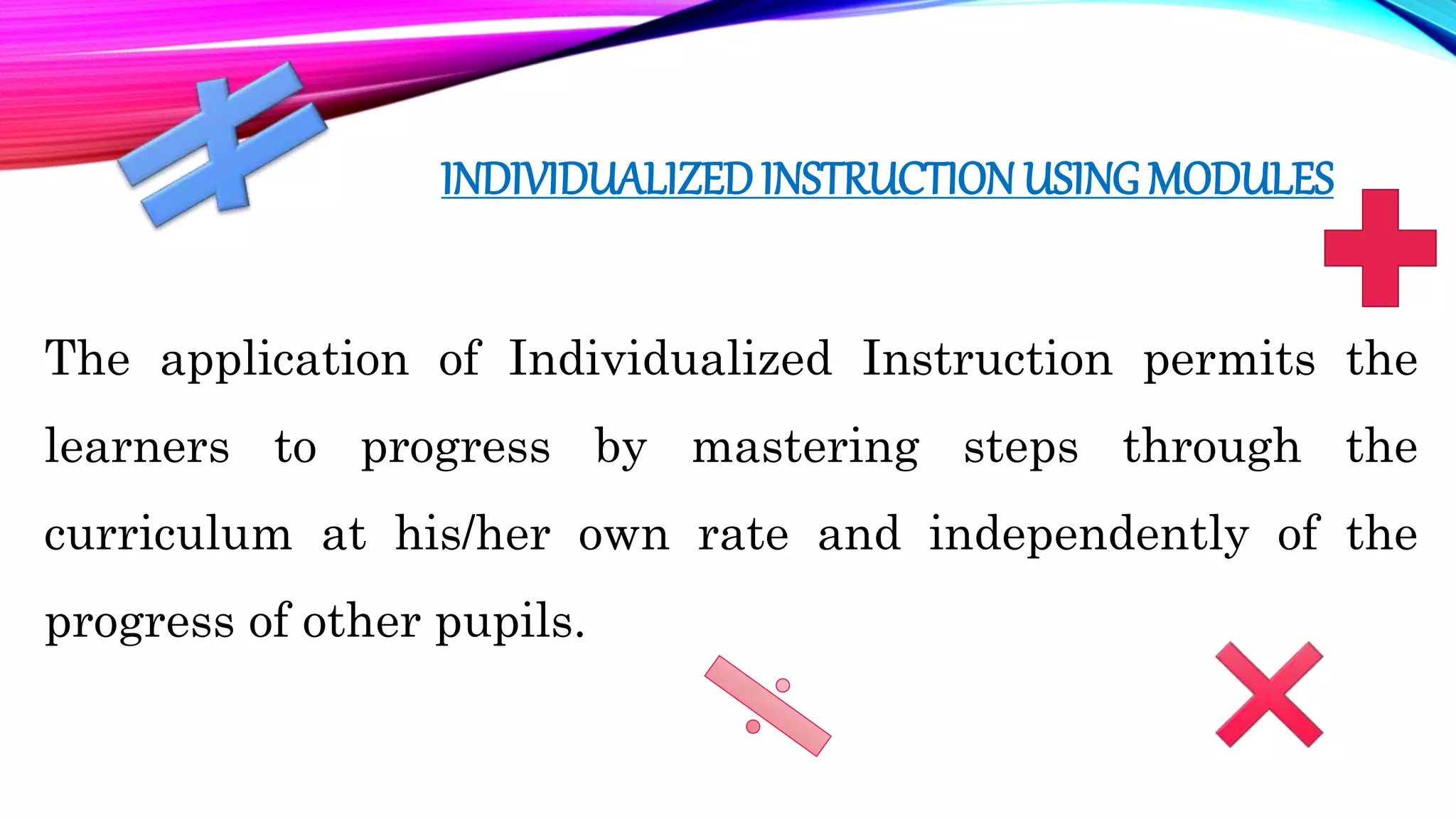 INDIVIDUALIZEDINSTRUCTION USING MODULES
The application of Individualized Instruction permits the
learners to progress by mastering steps through the
curriculum at his/her own rate and independently of the
progress of other pupils.
 