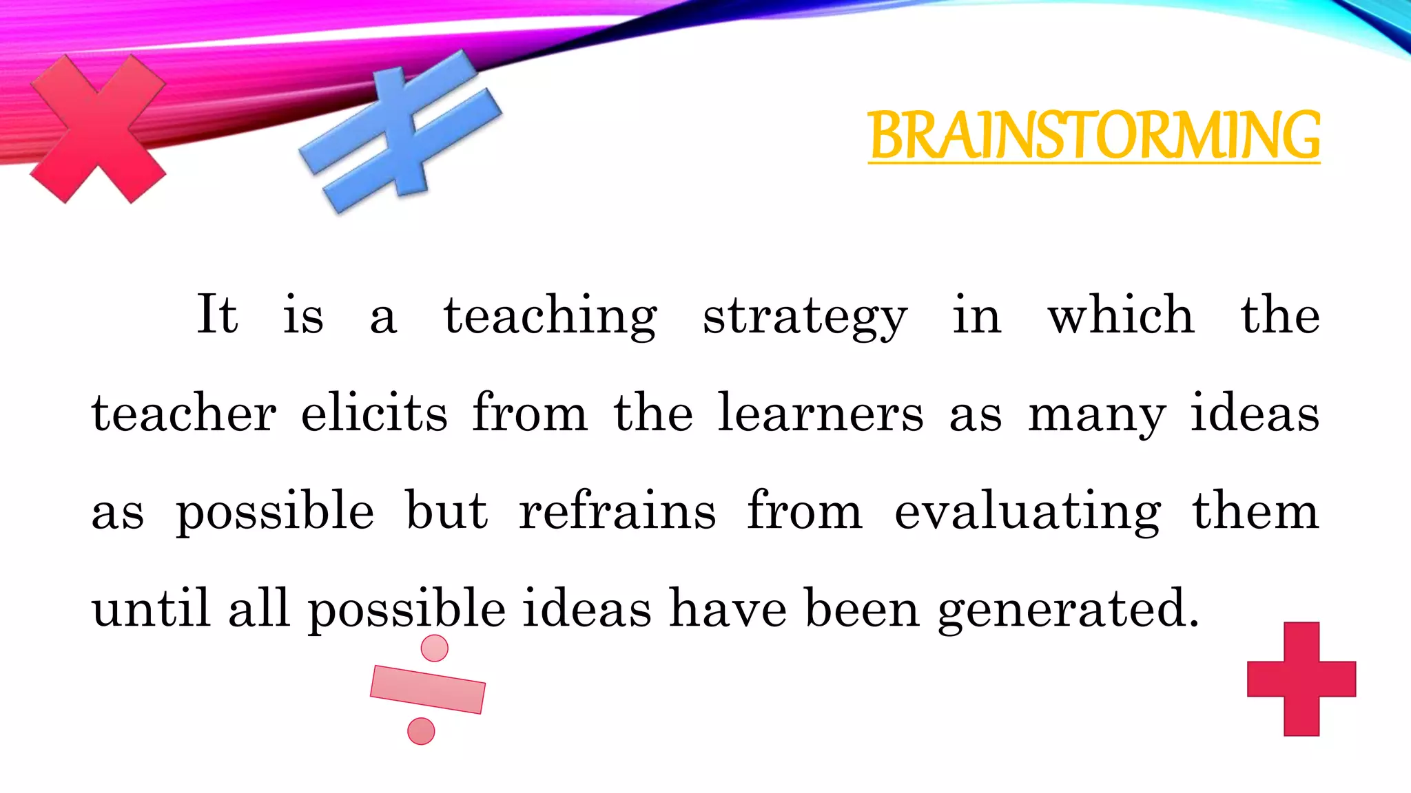 BRAINSTORMING
It is a teaching strategy in which the
teacher elicits from the learners as many ideas
as possible but refrains from evaluating them
until all possible ideas have been generated.
 