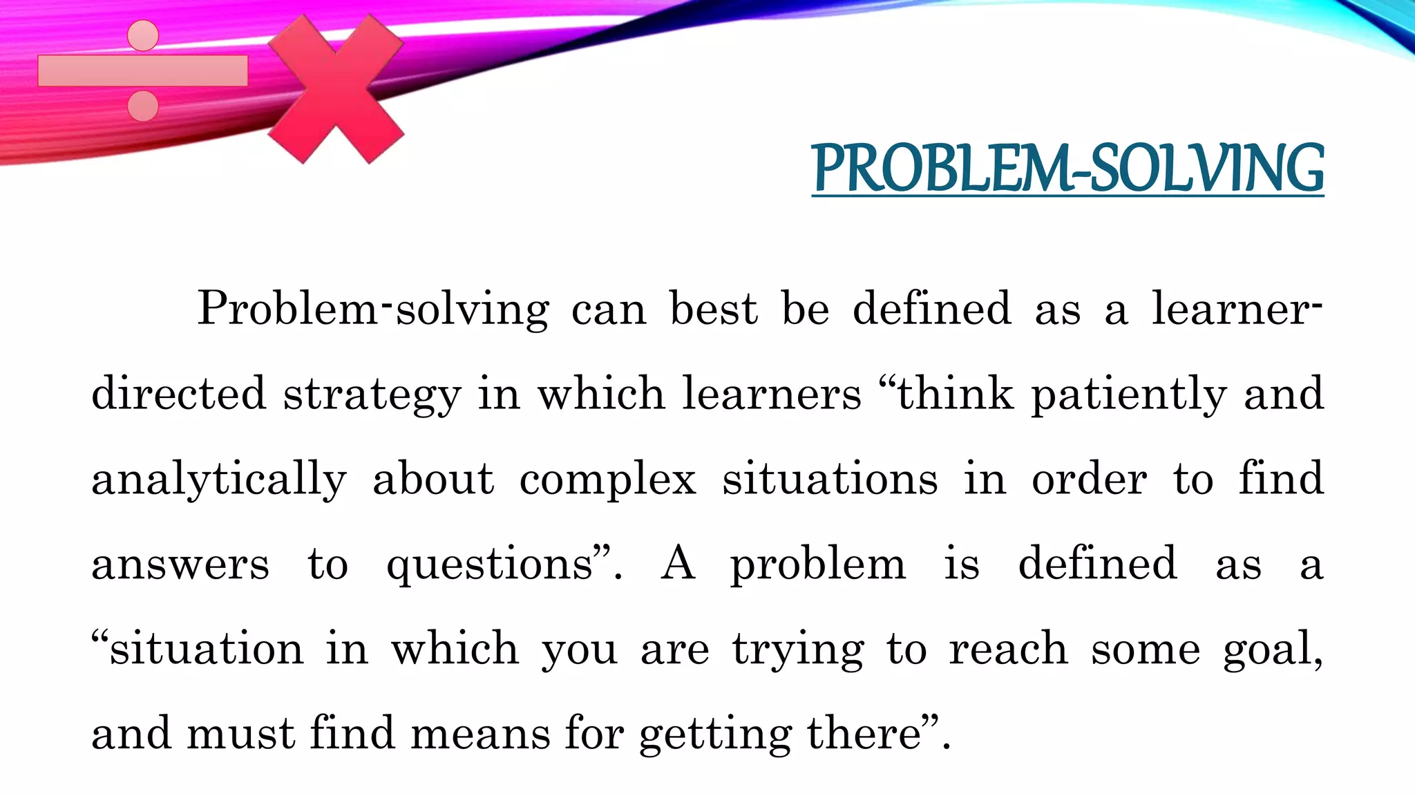 PROBLEM-SOLVING
Problem-solving can best be defined as a learner-
directed strategy in which learners “think patiently and
analytically about complex situations in order to find
answers to questions”. A problem is defined as a
“situation in which you are trying to reach some goal,
and must find means for getting there”.
 