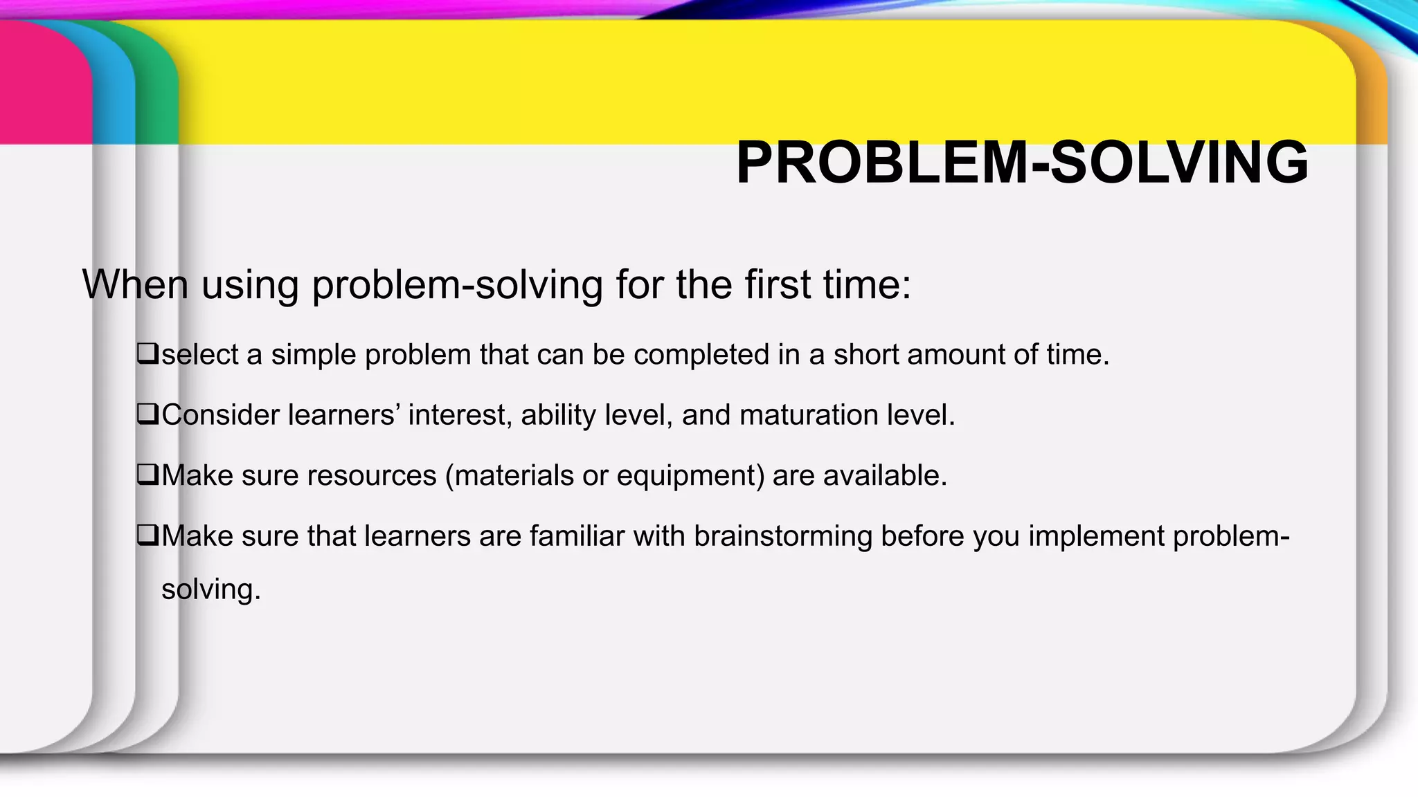 PROBLEM-SOLVING
When using problem-solving for the first time:
select a simple problem that can be completed in a short amount of time.
Consider learners’ interest, ability level, and maturation level.
Make sure resources (materials or equipment) are available.
Make sure that learners are familiar with brainstorming before you implement problem-
solving.
 
