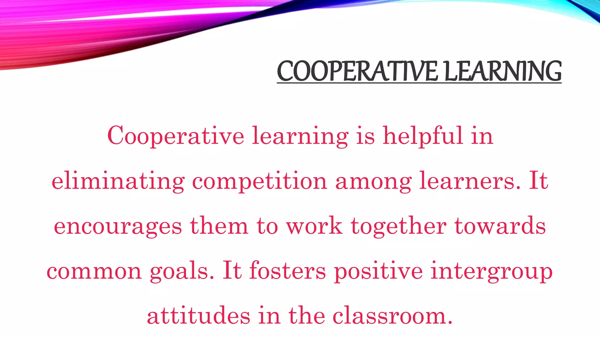 COOPERATIVE LEARNING
Cooperative learning is helpful in
eliminating competition among learners. It
encourages them to work together towards
common goals. It fosters positive intergroup
attitudes in the classroom.
 