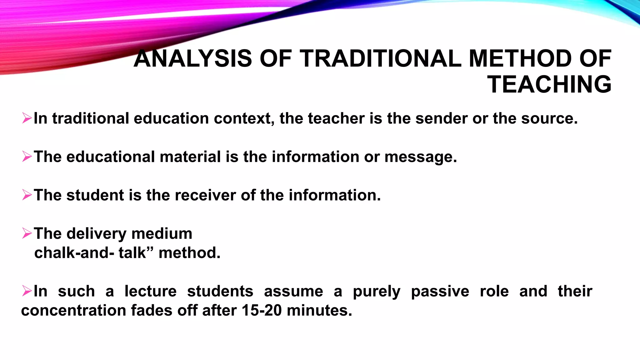 In traditional education context, the teacher is the sender or the source.
The educational material is the information or message.
The student is the receiver of the information.
The delivery medium
chalk-and- talk” method.
In such a lecture students assume a purely passive role and their
concentration fades off after 15-20 minutes.
ANALYSIS OF TRADITIONAL METHOD OF
TEACHING
 