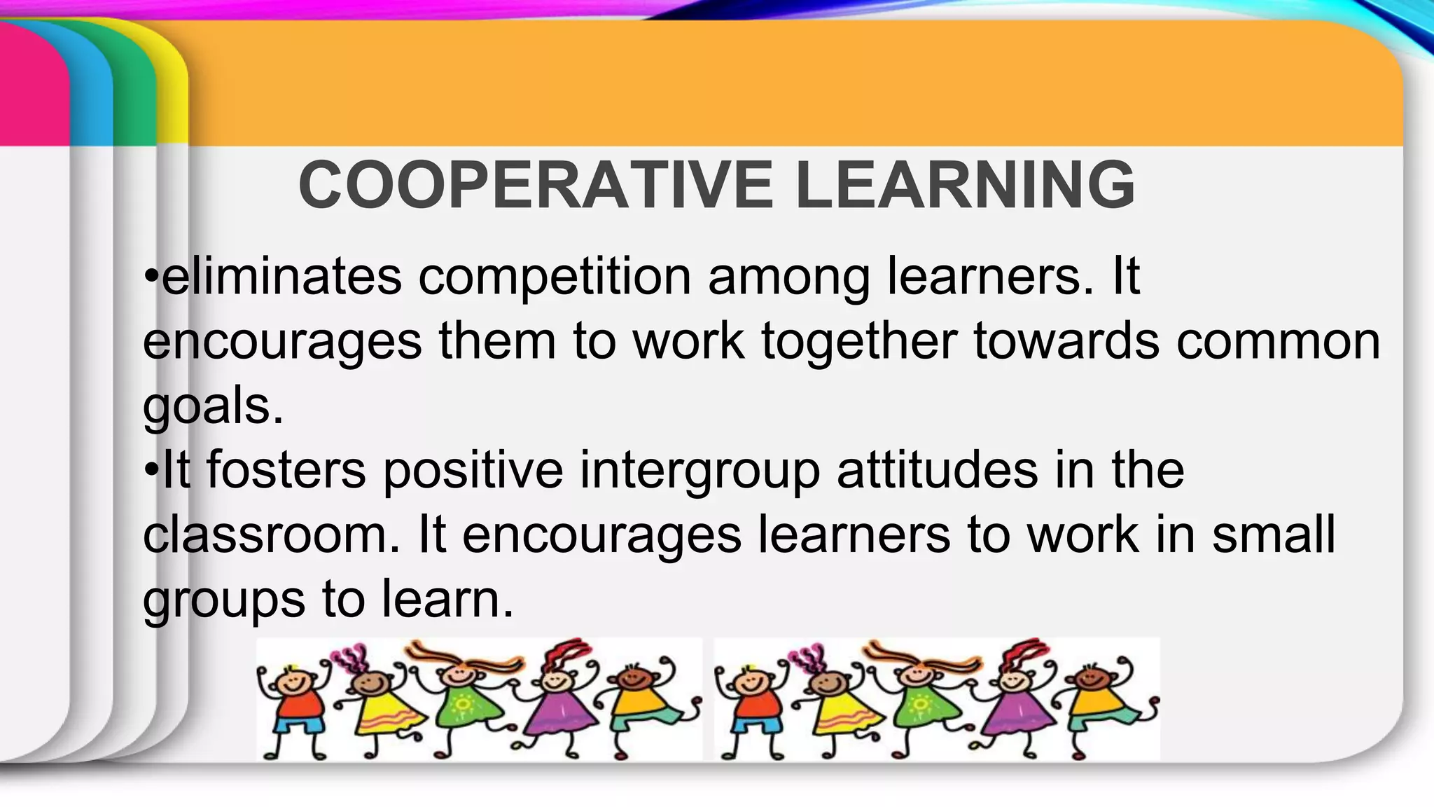 COOPERATIVE LEARNING
•eliminates competition among learners. It
encourages them to work together towards common
goals.
•It fosters positive intergroup attitudes in the
classroom. It encourages learners to work in small
groups to learn.
 