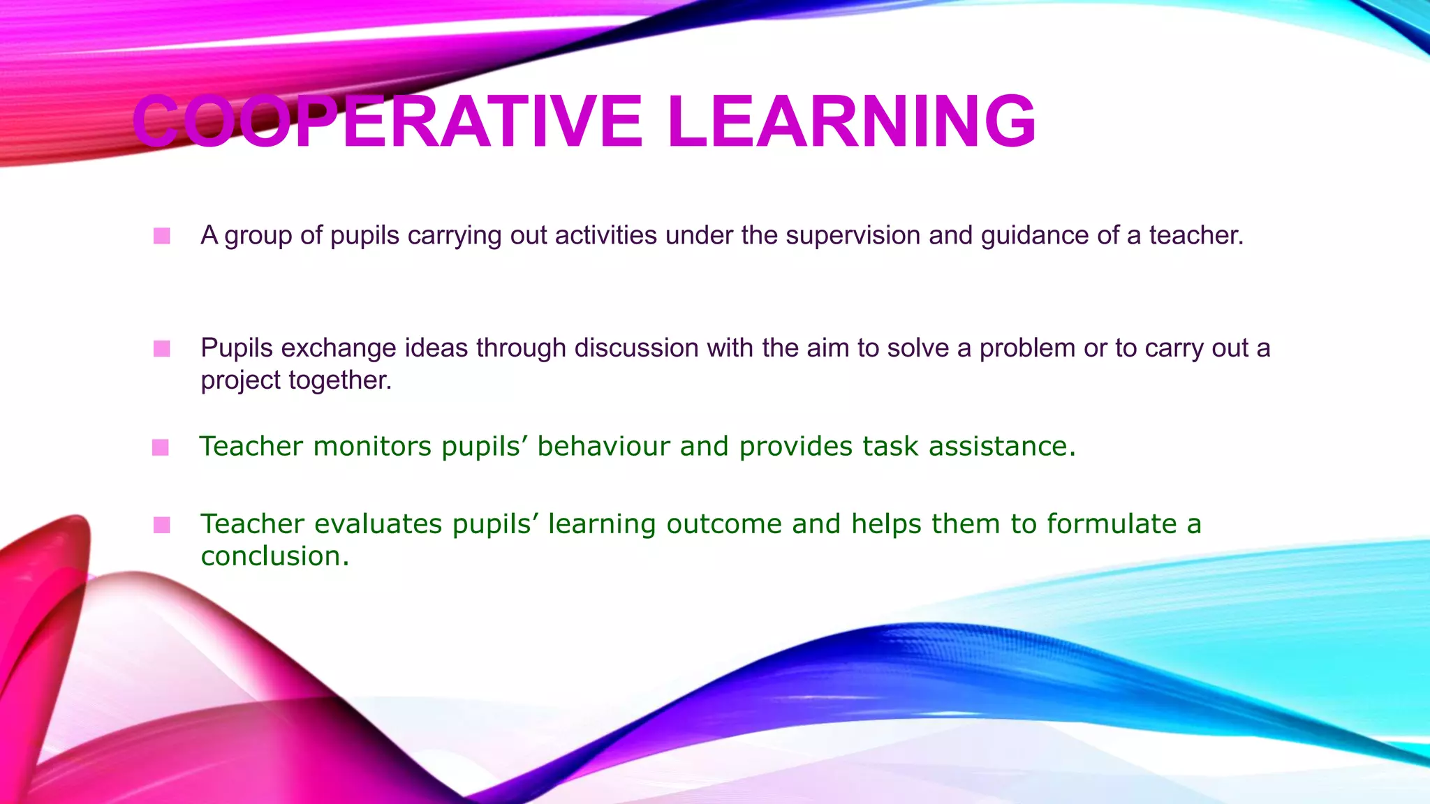 COOPERATIVE LEARNING
■ A group of pupils carrying out activities under the supervision and guidance of a teacher.
■ Pupils exchange ideas through discussion with the aim to solve a problem or to carry out a
project together.
■ Teacher monitors pupils’ behaviour and provides task assistance.
■ Teacher evaluates pupils’ learning outcome and helps them to formulate a
conclusion.
 